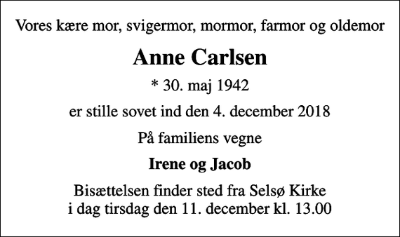 <p>Vores kære mor, svigermor, mormor, farmor og oldemor<br />Anne Carlsen<br />* 30. maj 1942<br />er stille sovet ind den 4. december 2018<br />På familiens vegne<br />Irene og Jacob<br />Bisættelsen finder sted fra Selsø Kirke i dag tirsdag den 11. december kl. 13.00</p>