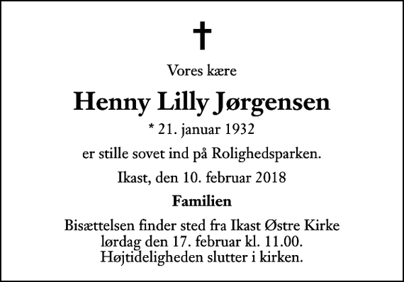 <p>Vores kære<br />Henny Lilly Jørgensen<br />* 21. januar 1932<br />er stille sovet ind på Rolighedsparken.<br />Ikast, den 10. februar 2018<br />Familien<br />Bisættelsen finder sted fra Ikast Østre Kirke lørdag den 17. februar kl. 11.00 Højtideligheden slutter i kirken.</p>