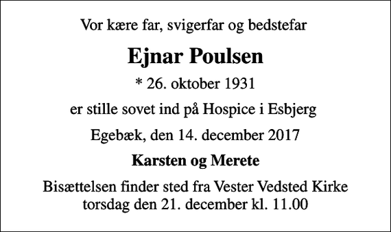 <p>Vor kære far, svigerfar og bedstefar<br />Ejnar Poulsen<br />* 26. oktober 1931<br />er stille sovet ind på Hospice i Esbjerg<br />Egebæk, den 14. december 2017<br />Karsten og Merete<br />Bisættelsen finder sted fra Vester Vedsted Kirke torsdag den 21. december kl. 11.00</p>