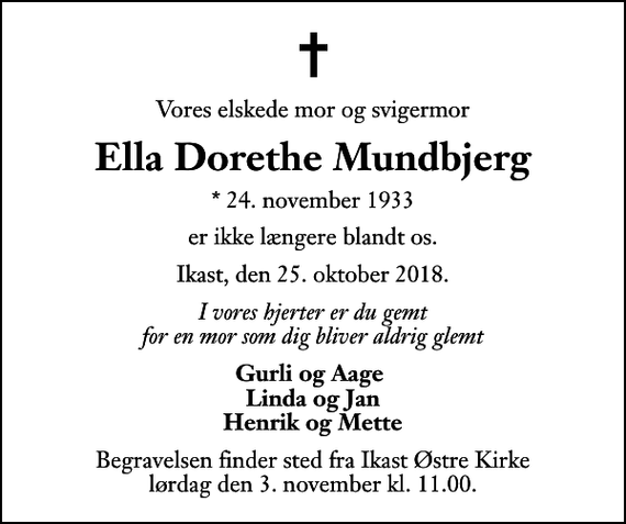 <p>Vores elskede mor og svigermor<br />Ella Dorethe Mundbjerg<br />* 24. november 1933<br />er ikke længere blandt os.<br />Ikast, den 25. oktober 2018.<br />I vores hjerter er du gemt for en mor som dig bliver aldrig glemt<br />Gurli og Aage Linda og Jan Henrik og Mette<br />Begravelsen finder sted fra Ikast Østre Kirke lørdag den 3. november kl. 11.00</p>