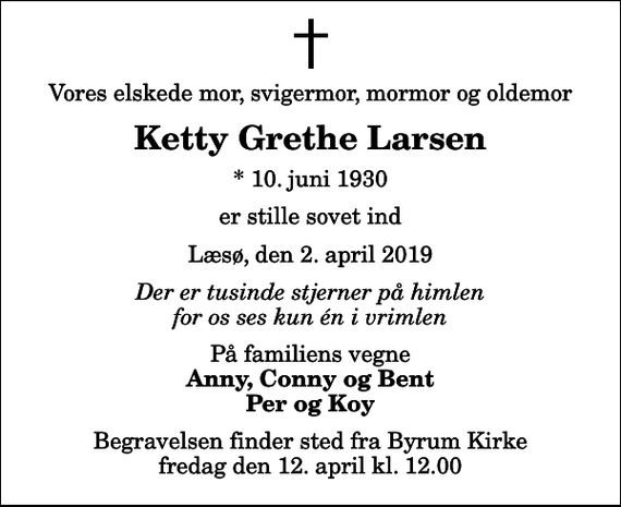 <p>Vores elskede mor, svigermor, mormor og oldemor<br />Ketty Grethe Larsen<br />* 10. juni 1930<br />er stille sovet ind<br />Læsø, den 2. april 2019<br />Der er tusinde stjerner på himlen for os ses kun én i vrimlen<br />På familiens vegne<br />Anny, Conny og Bent Per og Koy<br />Begravelsen finder sted fra Byrum Kirke fredag den 12. april kl. 12.00</p>