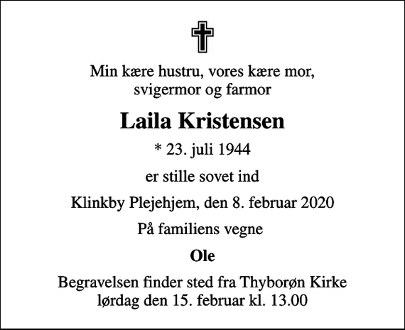 <p>Min kære hustru, vores kære mor, svigermor og farmor<br />Laila Kristensen<br />* 23. juli 1944<br />er stille sovet ind<br />Klinkby Plejehjem, den 8. februar 2020<br />På familiens vegne<br />Ole<br />Begravelsen finder sted fra Thyborøn Kirke lørdag den 15. februar kl. 13.00</p>