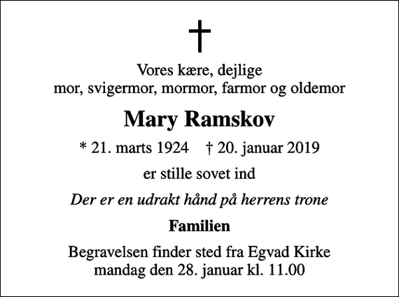 <p>Vores kære, dejlige mor, svigermor, mormor, farmor og oldemor<br />Mary Ramskov<br />* 21. marts 1924 ✝ 20. januar 2019<br />er stille sovet ind<br />Der er en udrakt hånd på herrens trone<br />Familien<br />Begravelsen finder sted fra Egvad Kirke mandag den 28. januar kl. 11.00</p>
