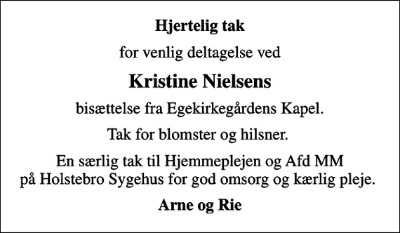<p>Hjertelig tak<br />for venlig deltagelse ved<br />Kristine Nielsens<br />bisættelse fra Egekirkegårdens Kapel.<br />Tak for blomster og hilsner.<br />En særlig tak til Hjemmeplejen og Afd MM på Holstebro Sygehus for god omsorg og kærlig pleje.<br />Arne og Rie</p>