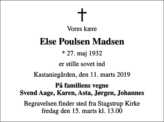 <p>Vores kære<br />Else Poulsen Madsen<br />* 27. maj 1932<br />er stille sovet ind<br />Kastaniegården, den 11. marts 2019<br />På familiens vegne Svend Aage, Karen, Asta, Jørgen, Johannes<br />Begravelsen finder sted fra Stagstrup Kirke fredag den 15. marts kl. 13.00</p>