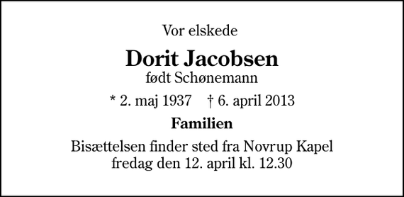 <p>Vor elskede<br />Dorit Jacobsen<br />født Schønemann<br />* 2. maj 1937 ✝ 6. april 2013<br />Familien<br />Bisættelsen finder sted fra Novrup Kapel fredag den 12. april kl. 12.30</p>