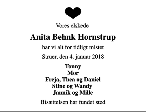 <p>Vores elskede<br />Anita Behnk Hornstrup<br />har vi alt for tidligt mistet<br />Struer, den 4. januar 2018<br />Tonny Mor Freja, Thea og Daniel Stine og Wandy Jannik og Mille<br />Bisættelsen har fundet sted</p>