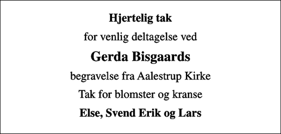 <p>Hjertelig tak<br />for venlig deltagelse ved<br />Gerda Bisgaards<br />begravelse fra Aalestrup Kirke<br />Tak for blomster og kranse<br />Else, Svend Erik og Lars</p>