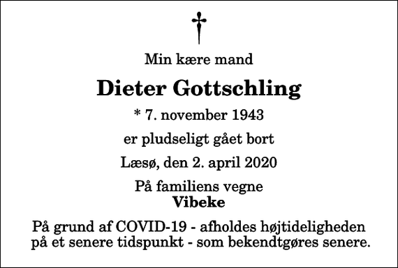 <p>Min kære mand<br />Dieter Gottschling<br />* 7. november 1943<br />er pludseligt gået bort<br />Læsø, den 2. april 2020<br />På familiens vegne<br />Vibeke<br />På grund af COVID-19 - afholdes højtideligheden på et senere tidspunkt - som bekendtgøres senere.</p>