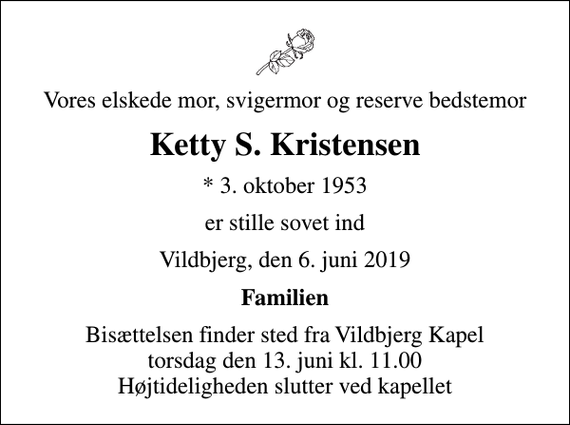 <p>Vores elskede mor, svigermor og reserve bedstemor<br />Ketty S. Kristensen<br />* 3. oktober 1953<br />er stille sovet ind<br />Vildbjerg, den 6. juni 2019<br />Familien<br />Bisættelsen finder sted fra Vildbjerg Kapel torsdag den 13. juni kl. 11.00 Højtideligheden slutter ved kapellet</p>