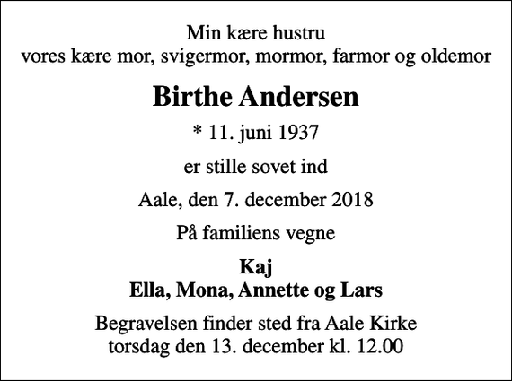 <p>Min kære hustru vores kære mor, svigermor, mormor, farmor og oldemor<br />Birthe Andersen<br />* 11. juni 1937<br />er stille sovet ind<br />Aale, den 7. december 2018<br />På familiens vegne<br />Kaj Ella, Mona, Annette og Lars<br />Begravelsen finder sted fra Aale Kirke torsdag den 13. december kl. 12.00</p>