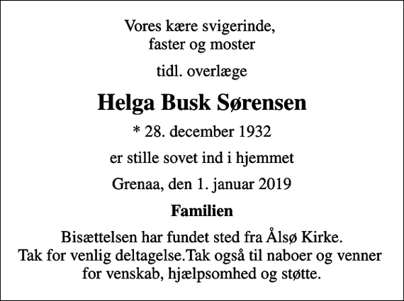 <p>Vores kære svigerinde, faster og moster<br />tidl. overlæge<br />Helga Busk Sørensen<br />* 28. december 1932<br />er stille sovet ind i hjemmet<br />Grenaa, den 1. januar 2019<br />Familien<br />Bisættelsen har fundet sted fra Ålsø Kirke. Tak for venlig deltagelse.Tak også til naboer og venner for venskab, hjælpsomhed og støtte.</p>
