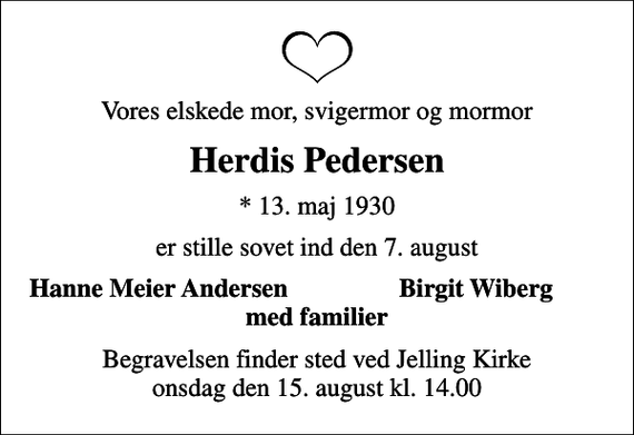 <p>Vores elskede mor, svigermor og mormor<br />Herdis Pedersen<br />* 13. maj 1930<br />er stille sovet ind den 7. august<br />Hanne Meier Andersen<br />Birgit Wiberg<br />Begravelsen finder sted ved Jelling Kirke onsdag den 15. august kl. 14.00</p>