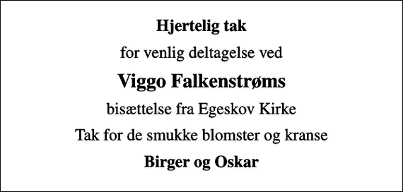 <p>Hjertelig tak<br />for venlig deltagelse ved<br />Viggo Falkenstrøms<br />bisættelse fra Egeskov Kirke<br />Tak for de smukke blomster og kranse<br />Birger og Oskar</p>
