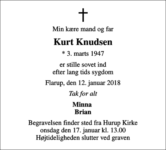 <p>Min kære mand og far<br />Kurt Knudsen<br />* 3. marts 1947<br />er stille sovet ind efter lang tids sygdom<br />Flarup, den 12. januar 2018<br />Tak for alt<br />Minna Brian<br />Begravelsen finder sted fra Hurup Kirke onsdag den 17. januar kl. 13.00 Højtideligheden slutter ved graven</p>