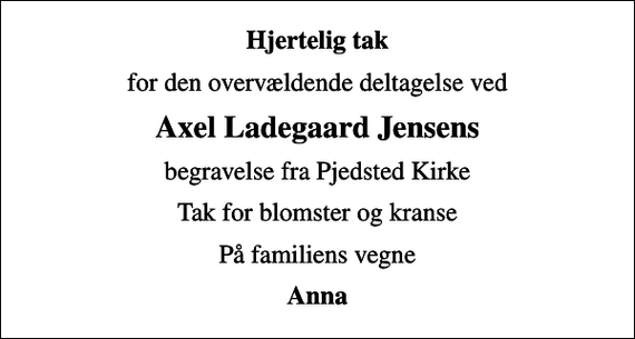 <p>Hjertelig tak<br />for den overvældende deltagelse ved<br />Axel Ladegaard Jensens<br />begravelse fra Pjedsted Kirke<br />Tak for blomster og kranse<br />På familiens vegne<br />Anna</p>
