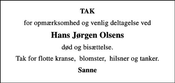 <p>TAK<br />for opmærksomhed og venlig deltagelse ved<br />Hans Jørgen Olsens<br />død og bisættelse.<br />Tak for flotte kranse, blomster, hilsner og tanker.<br />Sanne</p>