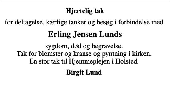 <p>Hjertelig tak<br />for deltagelse, kærlige tanker og besøg i forbindelse med<br />Erling Jensen Lunds<br />sygdom, død og begravelse. Tak for blomster og kranse og pyntning i kirken. En stor tak til Hjemmeplejen i Holsted.<br />Birgit Lund</p>