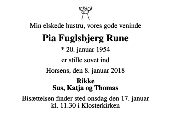<p>Min elskede hustru, vores gode veninde<br />Pia Fuglsbjerg Rune<br />* 20. januar 1954<br />er stille sovet ind<br />Horsens, den 8. januar 2018<br />Rikke Sus, Katja og Thomas<br />Bisættelsen finder sted onsdag den 17. januar kl. 11.30 i Klosterkirken</p>