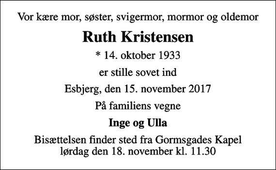 <p>Vor kære mor, søster, svigermor, mormor og oldemor<br />Ruth Kristensen<br />* 14. oktober 1933<br />er stille sovet ind<br />Esbjerg, den 15. november 2017<br />På familiens vegne<br />Inge og Ulla<br />Bisættelsen finder sted fra Gormsgades Kapel lørdag den 18. november kl. 11.30</p>