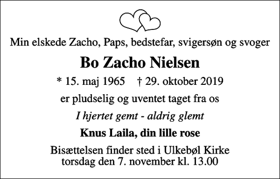 <p>Min elskede Zacho, Paps, bedstefar, svigersøn og svoger<br />Bo Zacho Nielsen<br />* 15. maj 1965 ✝ 29. oktober 2019<br />er pludselig og uventet taget fra os<br />I hjertet gemt - aldrig glemt<br />Knus Laila, din lille rose<br />Bisættelsen finder sted i Ulkebøl Kirke torsdag den 7. november kl. 13.00</p>