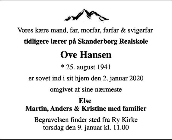 <p>Vores kære mand, far, morfar, farfar &amp; svigerfar<br />tidligere lærer på Skanderborg Realskole<br />Ove Hansen<br />* 25. august 1941<br />er sovet ind i sit hjem den 2. januar 2020<br />omgivet af sine nærmeste<br />Else Martin, Anders &amp; Kristine med familier<br />Begravelsen finder sted fra Ry Kirke torsdag den 9. januar kl. 11.00</p>