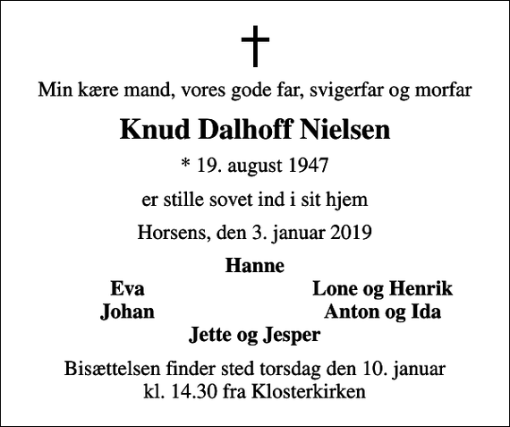 <p>Min kære mand, vores gode far, svigerfar og morfar<br />Knud Dalhoff Nielsen<br />* 19. august 1947<br />er stille sovet ind i sit hjem<br />Horsens, den 3. januar 2019<br />Hanne<br />Eva<br />Lone og Henrik<br />Johan<br />Anton og Ida<br />Bisættelsen finder sted torsdag den 10. januar kl. 14.30 fra Klosterkirken</p>