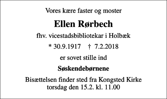 <p>Vores kære faster og moster<br />Ellen Rørbech<br />fhv. vicestadsbibliotekar i Holbæk<br />* 30.9.1917 ✝ 7.2.2018<br />er sovet stille ind<br />Søskendebørnene<br />Bisættelsen finder sted fra Kongsted Kirke torsdag den 15.2. kl. 11.00</p>
