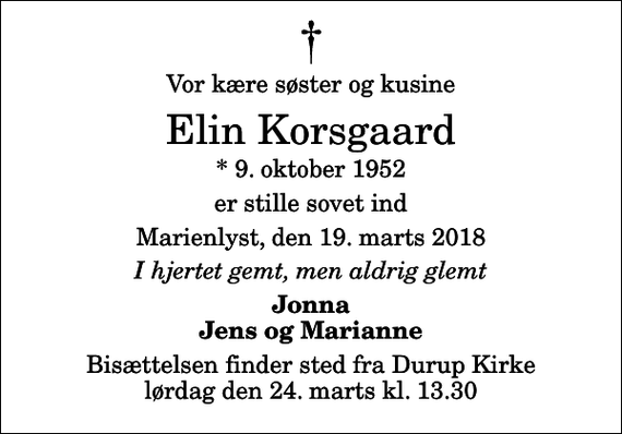 <p>Vor kære søster og kusine<br />Elin Korsgaard<br />* 9. oktober 1952<br />er stille sovet ind<br />Marienlyst, den 19. marts 2018<br />I hjertet gemt, men aldrig glemt<br />Jonna Jens og Marianne<br />Bisættelsen finder sted fra Durup Kirke lørdag den 24. marts kl. 13.30</p>