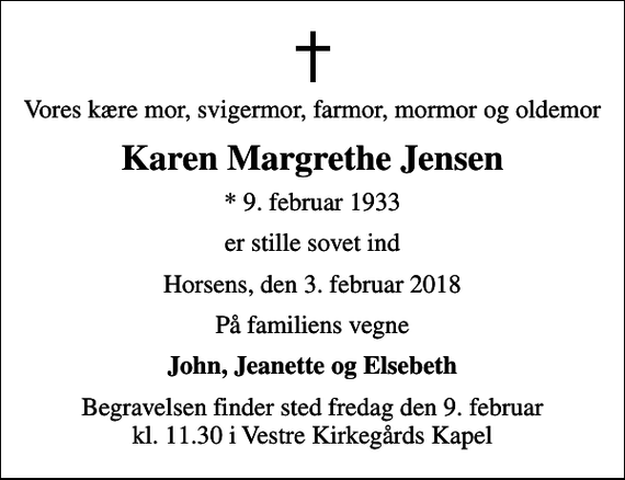 <p>Vores kære mor, svigermor, farmor, mormor og oldemor<br />Karen Margrethe Jensen<br />* 9. februar 1933<br />er stille sovet ind<br />Horsens, den 3. februar 2018<br />På familiens vegne<br />John, Jeanette og Elsebeth<br />Begravelsen finder sted fredag den 9. februar kl. 11.30 i Vestre Kirkegårds Kapel</p>