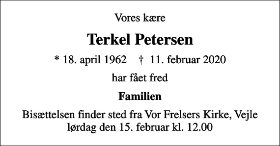 <p>Vores kære<br />Terkel Petersen<br />* 18. april 1962 ✝ 11. februar 2020<br />har fået fred<br />Familien<br />Bisættelsen finder sted fra Vor Frelsers Kirke, Vejle lørdag den 15. februar kl. 12.00</p>