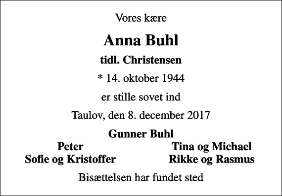 <p>Vores kære<br />Anna Buhl<br />tidl. Christensen<br />* 14. oktober 1944<br />er stille sovet ind<br />Taulov, den 8. december 2017<br />Gunner Buhl<br />Peter<br />Tina og Michael<br />Sofie og Kristoffer<br />Rikke og Rasmus<br />Bisættelsen har fundet sted</p>