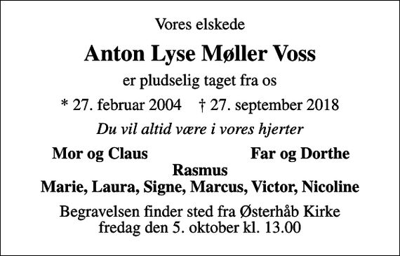 <p>Vores elskede<br />Anton Lyse Møller Voss<br />er pludselig taget fra os<br />* 27. februar 2004 ✝ 27. september 2018<br />Du vil altid være i vores hjerter<br />Mor og Claus<br />Far og Dorthe<br />Begravelsen finder sted fra Østerhåb Kirke fredag den 5. oktober kl. 13.00</p>