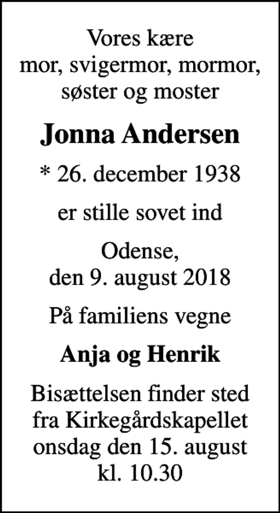 <p>Vores kære mor, svigermor, mormor, søster og moster<br />Jonna Andersen<br />* 26. december 1938<br />er stille sovet ind<br />Odense, den 9. august 2018<br />På familiens vegne<br />Anja og Henrik<br />Bisættelsen finder sted fra Kirkegårdskapellet onsdag den 15. august kl. 10.30</p>