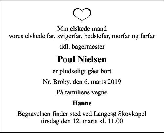 <p>Min elskede mand vores elskede far, svigerfar, bedstefar, morfar og farfar<br />tidl. bagermester<br />Poul Nielsen<br />er pludseligt gået bort<br />Nr. Broby, den 6. marts 2019<br />På familiens vegne<br />Hanne<br />Begravelsen finder sted ved Langesø Skovkapel tirsdag den 12. marts kl. 11.00</p>