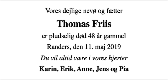 <p>Vores dejlige nevø og fætter<br />Thomas Friis<br />er pludselig død 48 år gammel<br />Randers, den 11. maj 2019<br />Du vil altid være i vores hjerter<br />Karin, Erik, Anne, Jens og Pia</p>
