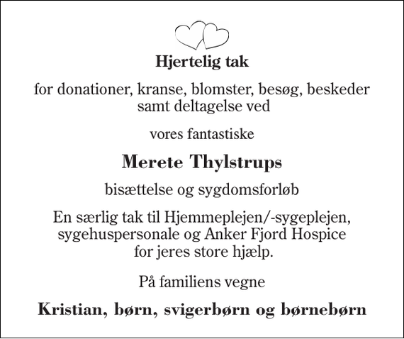 <p>Hjertelig tak<br />for donationer, kranse, blomster, besøg, beskeder samt deltagelse ved<br />vores fantastiske<br />Merete Thylstrups<br />bisættelse og sygdomsforløb<br />En særlig tak til Hjemmeplejen/-sygeplejen, sygehuspersonale og Anker Fjord Hospice for jeres store hjælp.<br />På familiens vegne<br />Kristian, børn, svigerbørn og børnebørn</p>