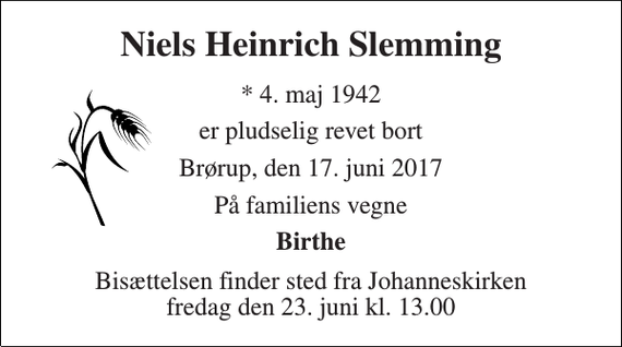 <p>Niels Heinrich Slemming<br />* 4. maj 1942<br />er pludselig revet bort<br />Brørup, den 17. juni 2017<br />På familiens vegne<br />Birthe<br />Bisættelsen finder sted fra Johanneskirken fredag den 23. juni kl. 13.00</p>