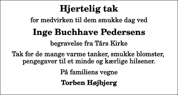 <p>Hjertelig tak<br />for medvirken til dem smukke dag ved<br />Inge Buchhave Pedersens<br />begravelse fra Tårs Kirke<br />Tak for de mange varme tanker, smukke blomster, pengegaver til et minde og kærlige hilsener.<br />På familiens vegne<br />Torben Højbjerg</p>