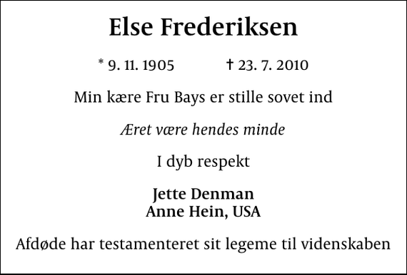 <p>Else Frederiksen<br />* 9. 11. 1905 ✝ 23. 7. 2010<br />Min kære Fru Bays er stille sovet ind<br />Æret være hendes minde<br />I dyb respekt<br />Jette Denman Anne Hein, USA<br />Afdøde har testamenteret sit legeme til videnskaben</p>
