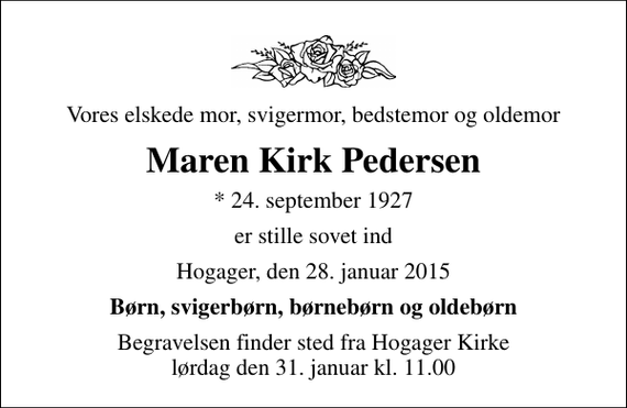 <p>Vores elskede mor, svigermor, bedstemor og oldemor<br />Maren Kirk Pedersen<br />* 24. september 1927<br />er stille sovet ind<br />Hogager, den 28. januar 2015<br />Børn, svigerbørn, børnebørn og oldebørn<br />Begravelsen finder sted fra Hogager Kirke lørdag den 31. januar kl. 11.00</p>