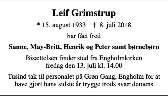 <p>Leif Grimstrup<br />* 15. august 1933 ✝ 8. juli 2018<br />har fået fred<br />Sanne, May-Britt, Henrik og Peter samt børnebørn<br />Bisættelsen finder sted fra Engholmkirken fredag den 13. juli kl. 14.00<br />Tusind tak til personalet på Grøn Gang, Engholm for at have gjort hans sidste år trygge trods svær demens</p>