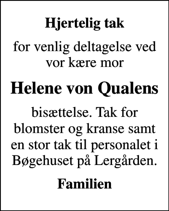 <p>Hjertelig tak<br />for venlig deltagelse ved vor kære mor<br />Helene von Qualens<br />bisættelse. Tak for blomster og kranse samt en stor tak til personalet i Bøgehuset på Lergården.<br />Familien</p>