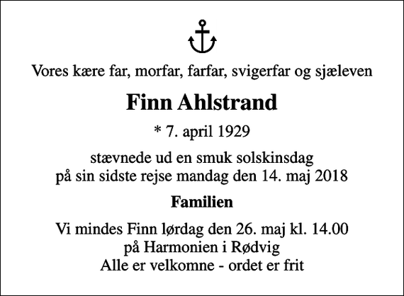 <p>Vores kære far, morfar, farfar, svigerfar og sjæleven<br />Finn Ahlstrand<br />* 7. april 1929<br />stævnede ud en smuk solskinsdag på sin sidste rejse mandag den 14. maj 2018<br />Familien<br />Vi mindes Finn lørdag den 26. maj kl. 14.00 på Harmonien i Rødvig Alle er velkomne - ordet er frit</p>