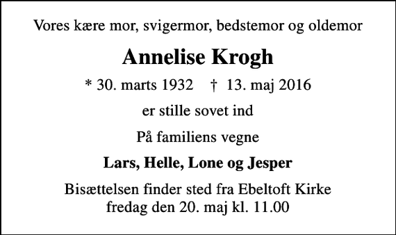 <p>Vores kære mor, svigermor, bedstemor og oldemor<br />Annelise Krogh<br />* 30. marts 1932 ✝ 13. maj 2016<br />er stille sovet ind<br />På familiens vegne<br />Lars, Helle, Lone og Jesper<br />Bisættelsen finder sted fra Ebeltoft Kirke fredag den 20. maj kl. 11.00</p>