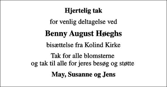 <p>Hjertelig tak<br />for venlig deltagelse ved<br />Benny August Høeghs<br />bisættelse fra Kolind Kirke<br />Tak for alle blomsterne og tak til alle for jeres besøg og støtte<br />May, Susanne og Jens</p>