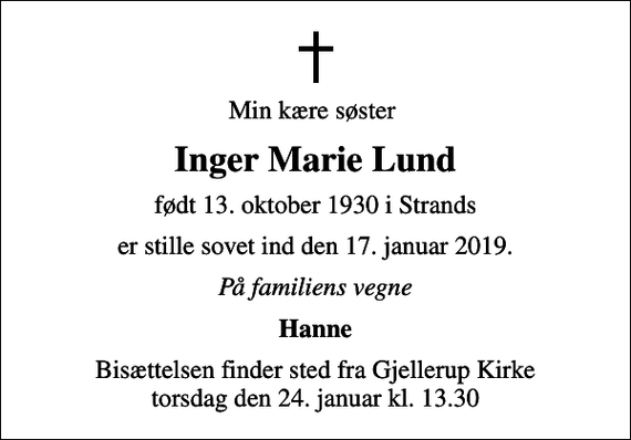 <p>Min kære søster<br />Inger Marie Lund<br />født 13. oktober 1930 i Strands<br />er stille sovet ind den 17. januar 2019.<br />På familiens vegne<br />Hanne<br />Bisættelsen finder sted fra Gjellerup Kirke torsdag den 24. januar kl. 13.30</p>