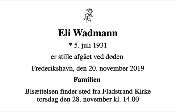 <p>Eli Wadmann<br />* 5. juli 1931<br />er stille afgået ved døden<br />Frederikshavn, den 20. november 2019<br />Familien<br />Bisættelsen finder sted fra Fladstrand Kirke torsdag den 28. november kl. 14.00</p>