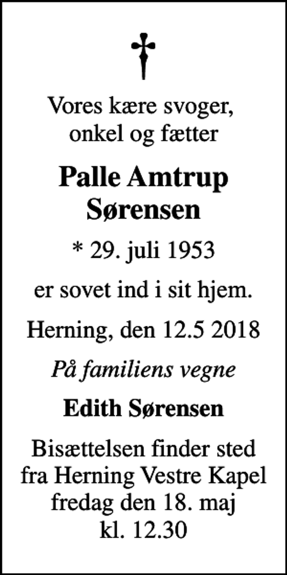 <p>Vores kære svoger, onkel og fætter<br />Palle Amtrup Sørensen<br />* 29. juli 1953<br />er sovet ind i sit hjem.<br />Herning, den 12.5 2018<br />På familiens vegne<br />Edith Sørensen<br />Bisættelsen finder sted fra Herning Vestre Kapel fredag den 18. maj kl. 12.30</p>