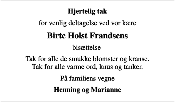 <p>Hjertelig tak<br />for venlig deltagelse ved vor kære<br />Birte Holst Frandsens<br />bisættelse<br />Tak for alle de smukke blomster og kranse. Tak for alle varme ord, knus og tanker.<br />På familiens vegne<br />Henning og Marianne</p>